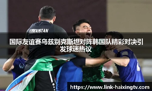 国际友谊赛乌兹别克斯坦对阵韩国队精彩对决引发球迷热议